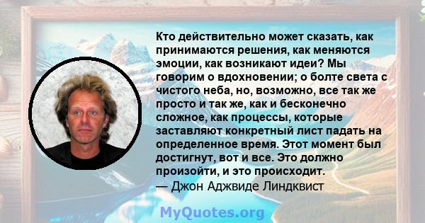 Кто действительно может сказать, как принимаются решения, как меняются эмоции, как возникают идеи? Мы говорим о вдохновении; о болте света с чистого неба, но, возможно, все так же просто и так же, как и бесконечно