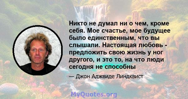 Никто не думал ни о чем, кроме себя. Мое счастье, мое будущее было единственным, что вы слышали. Настоящая любовь - предложить свою жизнь у ног другого, и это то, на что люди сегодня не способны