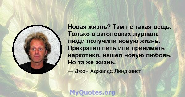 Новая жизнь? Там не такая вещь. Только в заголовках журнала люди получили новую жизнь. Прекратил пить или принимать наркотики, нашел новую любовь. Но та же жизнь.