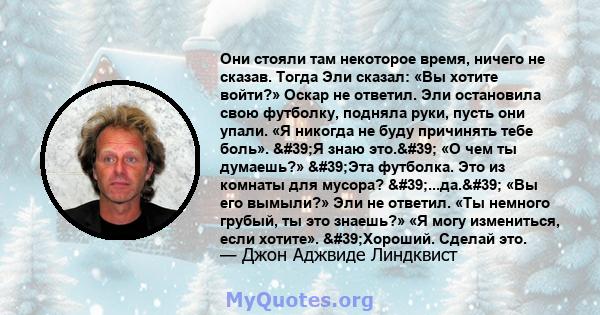 Они стояли там некоторое время, ничего не сказав. Тогда Эли сказал: «Вы хотите войти?» Оскар не ответил. Эли остановила свою футболку, подняла руки, пусть они упали. «Я никогда не буду причинять тебе боль». 'Я знаю