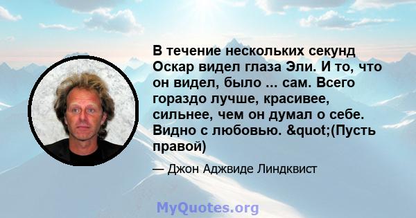 В течение нескольких секунд Оскар видел глаза Эли. И то, что он видел, было ... сам. Всего гораздо лучше, красивее, сильнее, чем он думал о себе. Видно с любовью. "(Пусть правой)