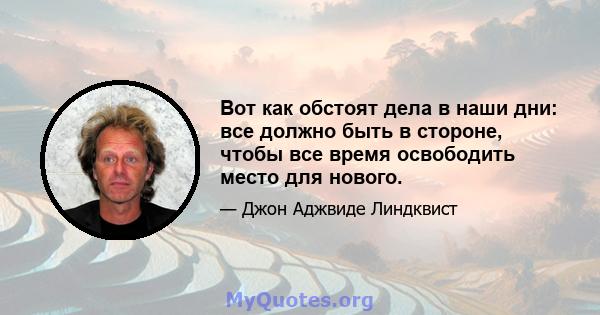 Вот как обстоят дела в наши дни: все должно быть в стороне, чтобы все время освободить место для нового.