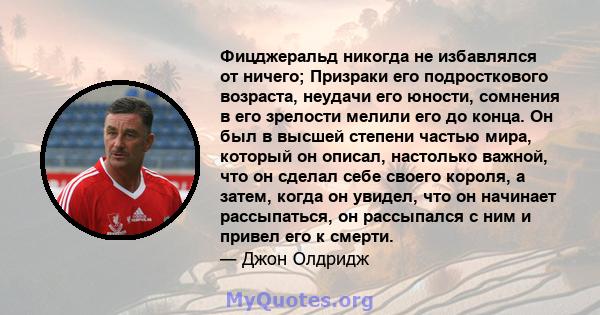 Фицджеральд никогда не избавлялся от ничего; Призраки его подросткового возраста, неудачи его юности, сомнения в его зрелости мелили его до конца. Он был в высшей степени частью мира, который он описал, настолько