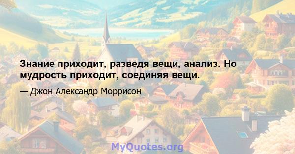 Знание приходит, разведя вещи, анализ. Но мудрость приходит, соединяя вещи.