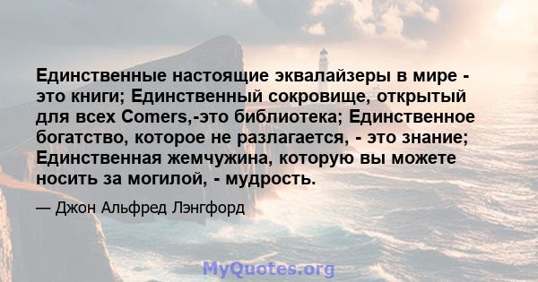 Единственные настоящие эквалайзеры в мире - это книги; Единственный сокровище, открытый для всех Comers,-это библиотека; Единственное богатство, которое не разлагается, - это знание; Единственная жемчужина, которую вы