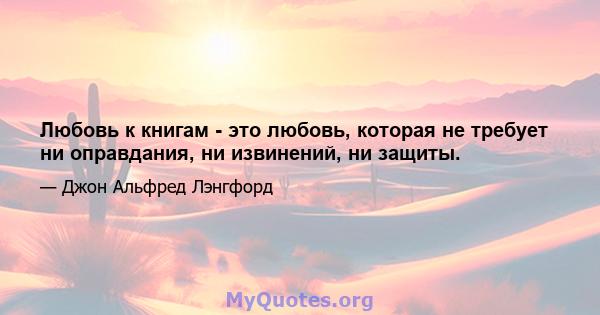 Любовь к книгам - это любовь, которая не требует ни оправдания, ни извинений, ни защиты.