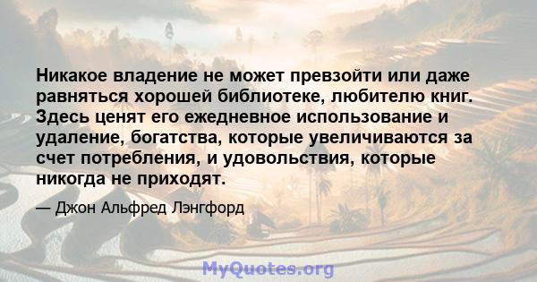 Никакое владение не может превзойти или даже равняться хорошей библиотеке, любителю книг. Здесь ценят его ежедневное использование и удаление, богатства, которые увеличиваются за счет потребления, и удовольствия,