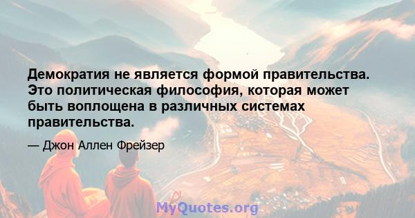 Демократия не является формой правительства. Это политическая философия, которая может быть воплощена в различных системах правительства.