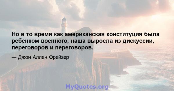 Но в то время как американская конституция была ребенком военного, наша выросла из дискуссий, переговоров и переговоров.