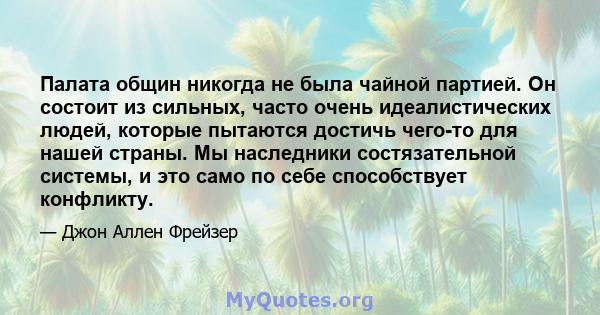 Палата общин никогда не была чайной партией. Он состоит из сильных, часто очень идеалистических людей, которые пытаются достичь чего-то для нашей страны. Мы наследники состязательной системы, и это само по себе