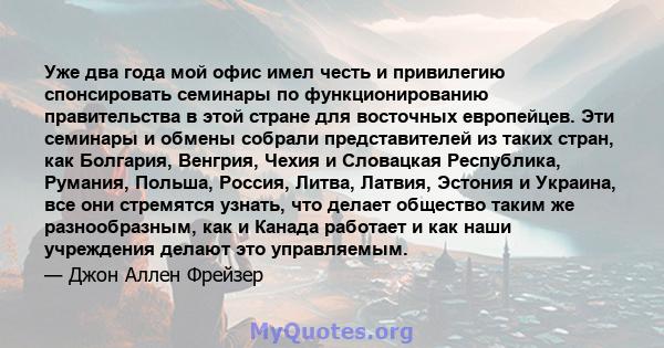 Уже два года мой офис имел честь и привилегию спонсировать семинары по функционированию правительства в этой стране для восточных европейцев. Эти семинары и обмены собрали представителей из таких стран, как Болгария,