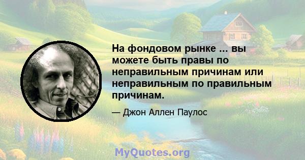 На фондовом рынке ... вы можете быть правы по неправильным причинам или неправильным по правильным причинам.