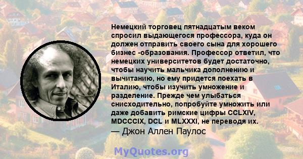 Немецкий торговец пятнадцатым веком спросил выдающегося профессора, куда он должен отправить своего сына для хорошего бизнес -образования. Профессор ответил, что немецких университетов будет достаточно, чтобы научить