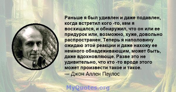 Раньше я был удивлен и даже подавлен, когда встретил кого -то, кем я восхищался, и обнаружил, что он или ее придурок или, возможно, хуже, довольно распространен. Теперь я наполовину ожидаю этой реакции и даже нахожу ее