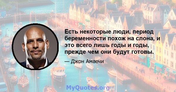 Есть некоторые люди, период беременности похож на слона, и это всего лишь годы и годы, прежде чем они будут готовы.