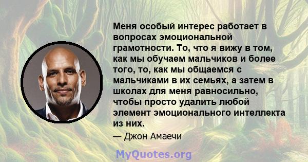 Меня особый интерес работает в вопросах эмоциональной грамотности. То, что я вижу в том, как мы обучаем мальчиков и более того, то, как мы общаемся с мальчиками в их семьях, а затем в школах для меня равносильно, чтобы