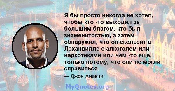 Я бы просто никогда не хотел, чтобы кто -то выходил за большим благом, кто был знаменитостью, а затем обнаружил, что он скользит в Лоханвилле с алкоголем или наркотиками или чем -то еще, только потому, что они не могли