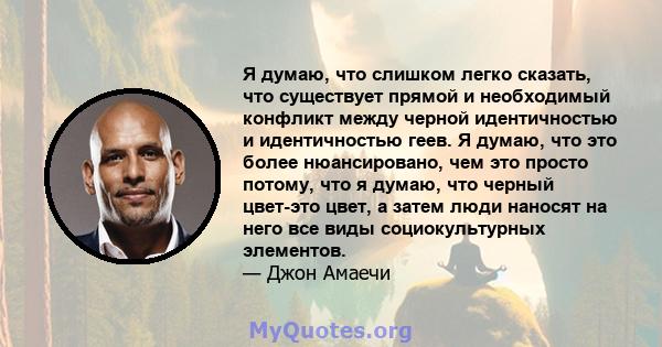 Я думаю, что слишком легко сказать, что существует прямой и необходимый конфликт между черной идентичностью и идентичностью геев. Я думаю, что это более нюансировано, чем это просто потому, что я думаю, что черный