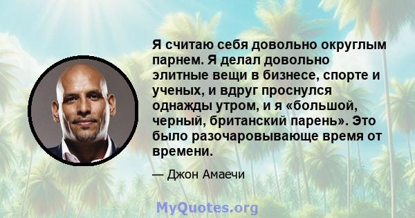 Я считаю себя довольно округлым парнем. Я делал довольно элитные вещи в бизнесе, спорте и ученых, и вдруг проснулся однажды утром, и я «большой, черный, британский парень». Это было разочаровывающе время от времени.