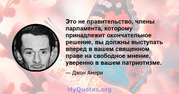 Это не правительство, члены парламента, которому принадлежит окончательное решение, вы должны выступать вперед в вашем священном праве на свободное мнение, уверенно в вашем патриотизме.