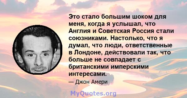 Это стало большим шоком для меня, когда я услышал, что Англия и Советская Россия стали союзниками. Настолько, что я думал, что люди, ответственные в Лондоне, действовали так, что больше не совпадает с британскими