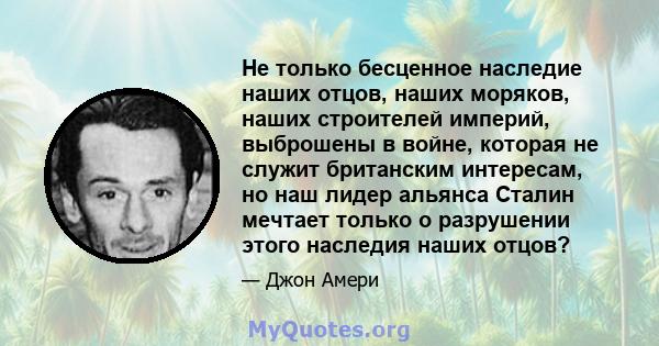 Не только бесценное наследие наших отцов, наших моряков, наших строителей империй, выброшены в войне, которая не служит британским интересам, но наш лидер альянса Сталин мечтает только о разрушении этого наследия наших