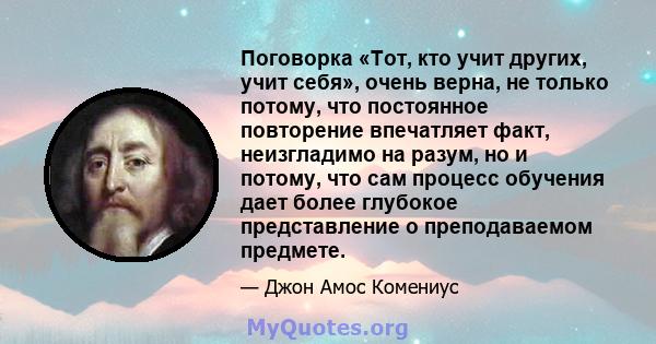 Поговорка «Тот, кто учит других, учит себя», очень верна, не только потому, что постоянное повторение впечатляет факт, неизгладимо на разум, но и потому, что сам процесс обучения дает более глубокое представление о