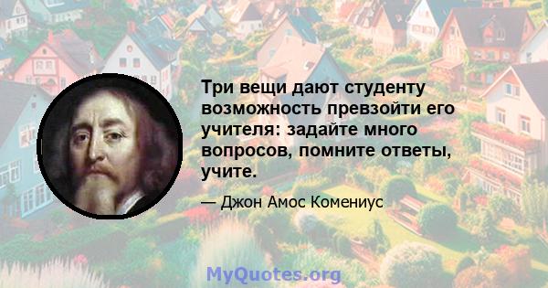 Три вещи дают студенту возможность превзойти его учителя: задайте много вопросов, помните ответы, учите.