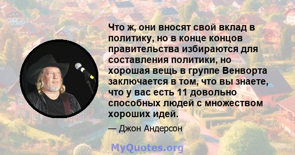 Что ж, они вносят свой вклад в политику, но в конце концов правительства избираются для составления политики, но хорошая вещь в группе Венворта заключается в том, что вы знаете, что у вас есть 11 довольно способных