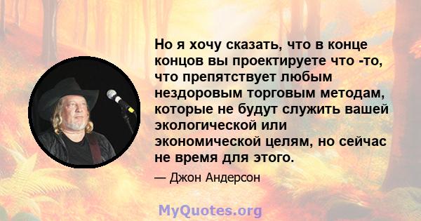 Но я хочу сказать, что в конце концов вы проектируете что -то, что препятствует любым нездоровым торговым методам, которые не будут служить вашей экологической или экономической целям, но сейчас не время для этого.