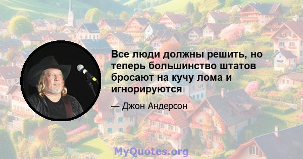 Все люди должны решить, но теперь большинство штатов бросают на кучу лома и игнорируются