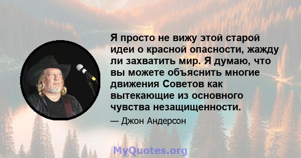 Я просто не вижу этой старой идеи о красной опасности, жажду ли захватить мир. Я думаю, что вы можете объяснить многие движения Советов как вытекающие из основного чувства незащищенности.