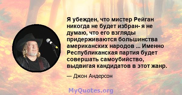 Я убежден, что мистер Рейган никогда не будет избран- я не думаю, что его взгляды придерживаются большинства американских народов ... Именно Республиканская партия будет совершать самоубийство, выдвигая кандидатов в