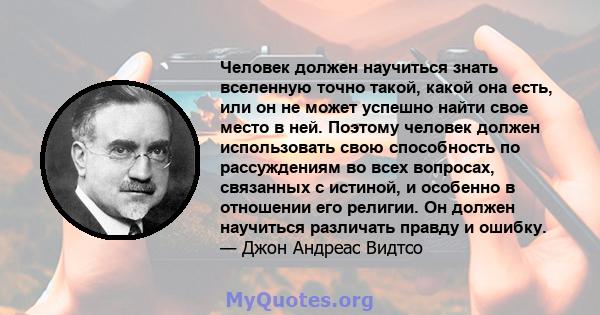 Человек должен научиться знать вселенную точно такой, какой она есть, или он не может успешно найти свое место в ней. Поэтому человек должен использовать свою способность по рассуждениям во всех вопросах, связанных с