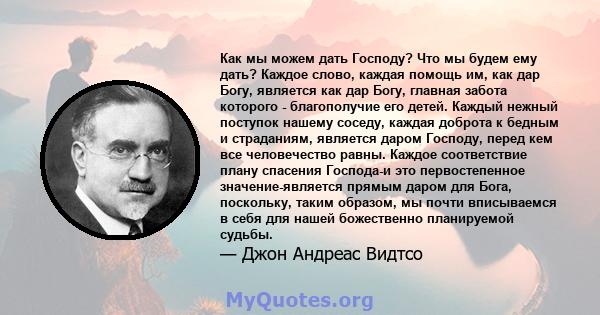 Как мы можем дать Господу? Что мы будем ему дать? Каждое слово, каждая помощь им, как дар Богу, является как дар Богу, главная забота которого - благополучие его детей. Каждый нежный поступок нашему соседу, каждая