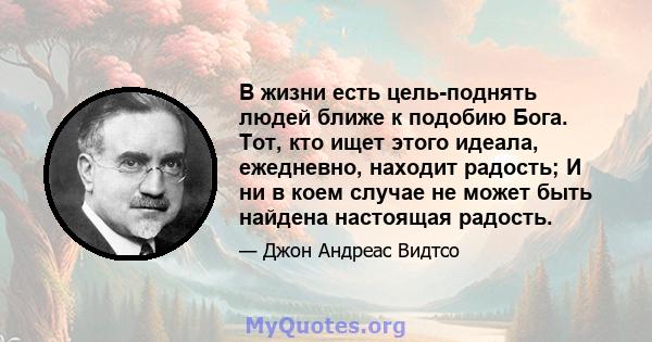 В жизни есть цель-поднять людей ближе к подобию Бога. Тот, кто ищет этого идеала, ежедневно, находит радость; И ни в коем случае не может быть найдена настоящая радость.