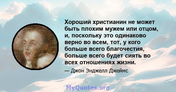 Хороший христианин не может быть плохим мужем или отцом, и, поскольку это одинаково верно во всем, тот, у кого больше всего благочестия, больше всего будет сиять во всех отношениях жизни.