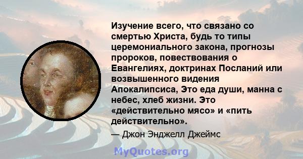 Изучение всего, что связано со смертью Христа, будь то типы церемониального закона, прогнозы пророков, повествования о Евангелиях, доктринах Посланий или возвышенного видения Апокалипсиса, Это еда души, манна с небес,