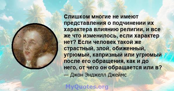 Слишком многие не имеют представления о подчинении их характера влиянию религии, и все же что изменилось, если характер нет? Если человек такой же страстный, злой, обиженный, угрюмый, капризный или угрюмый после его