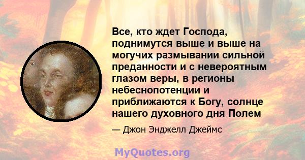 Все, кто ждет Господа, поднимутся выше и выше на могучих размывании сильной преданности и с невероятным глазом веры, в регионы небеснопотенции и приближаются к Богу, солнце нашего духовного дня Полем