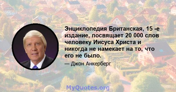 Энциклопедия Британская, 15 -е издание, посвящает 20 000 слов человеку Иисуса Христа и никогда не намекает на то, что его не было.