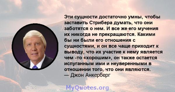 Эти сущности достаточно умны, чтобы заставить Стрибера думать, что они заботятся о нем. И все же его мучения их никогда не прекращаются. Какими бы ни были его отношения с сущностями, и он все чаще приходит к выводу, что 