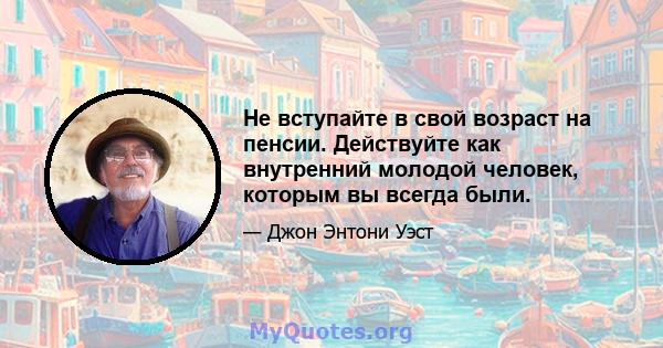 Не вступайте в свой возраст на пенсии. Действуйте как внутренний молодой человек, которым вы всегда были.