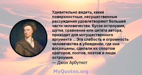 Удивительно видеть, какие поверхностные, несущественные рассуждения удовлетворяют большей части человечества. Кусок остроумия, шутка, сравнение или цитата автора, проходит для могущественного аргумента ... Эта слабость