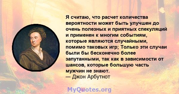 Я считаю, что расчет количества вероятности может быть улучшен до очень полезных и приятных спекуляций и применен к многим событиям, которые являются случайными, помимо таковых игр; Только эти случаи были бы бесконечно