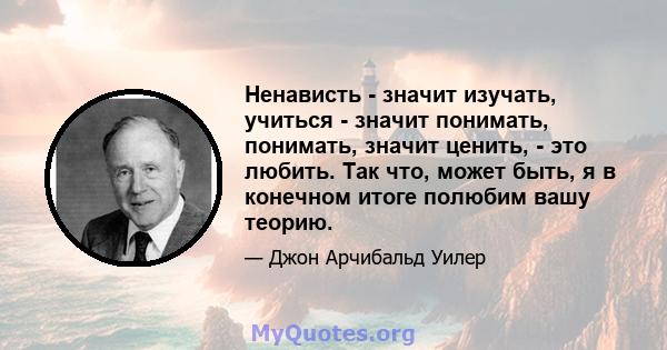 Ненависть - значит изучать, учиться - значит понимать, понимать, значит ценить, - это любить. Так что, может быть, я в конечном итоге полюбим вашу теорию.