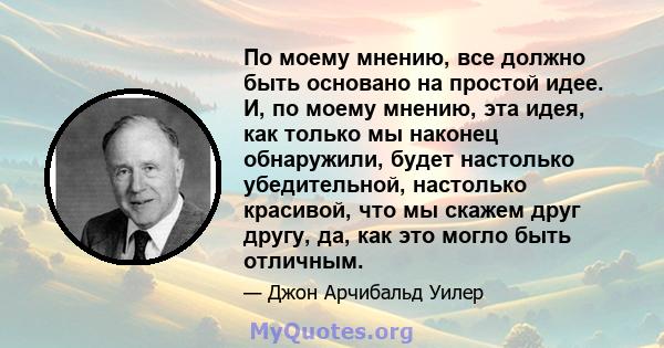 По моему мнению, все должно быть основано на простой идее. И, по моему мнению, эта идея, как только мы наконец обнаружили, будет настолько убедительной, настолько красивой, что мы скажем друг другу, да, как это могло