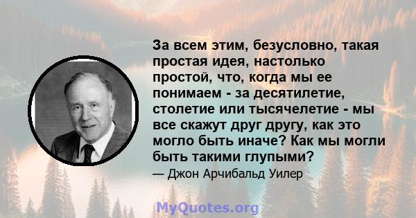 За всем этим, безусловно, такая простая идея, настолько простой, что, когда мы ее понимаем - за десятилетие, столетие или тысячелетие - мы все скажут друг другу, как это могло быть иначе? Как мы могли быть такими