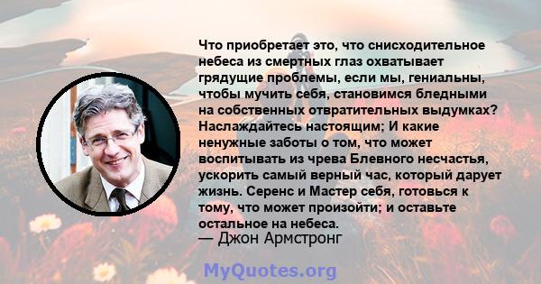 Что приобретает это, что снисходительное небеса из смертных глаз охватывает грядущие проблемы, если мы, гениальны, чтобы мучить себя, становимся бледными на собственных отвратительных выдумках? Наслаждайтесь настоящим;