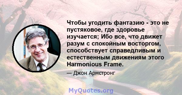 Чтобы угодить фантазию - это не пустяковое, где здоровье изучается; Ибо все, что движет разум с спокойным восторгом, способствует справедливым и естественным движениям этого Harmonious Frame.